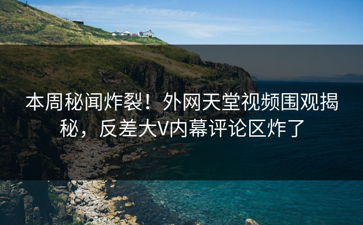 本周秘闻炸裂！外网天堂视频围观揭秘，反差大V内幕评论区炸了