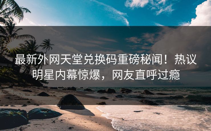 最新外网天堂兑换码重磅秘闻！热议明星内幕惊爆，网友直呼过瘾