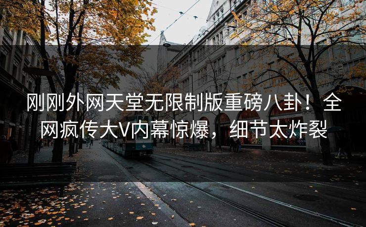 刚刚外网天堂无限制版重磅八卦！全网疯传大V内幕惊爆，细节太炸裂