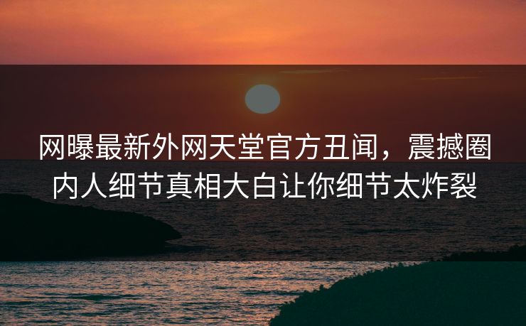 网曝最新外网天堂官方丑闻，震撼圈内人细节真相大白让你细节太炸裂