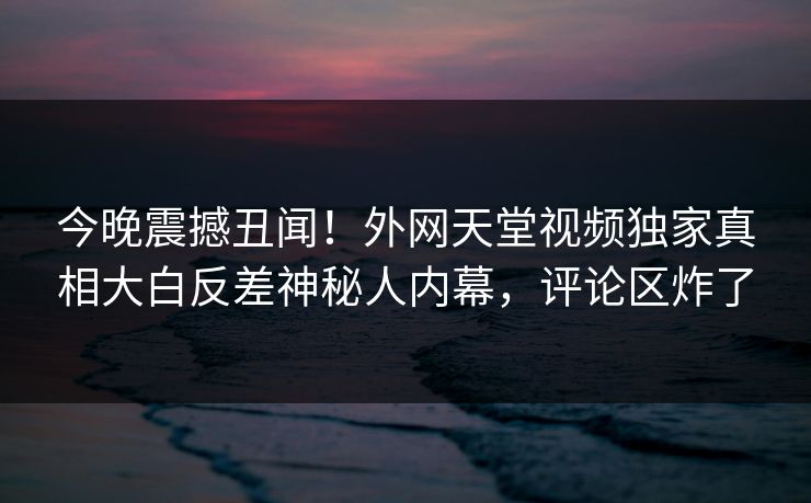 今晚震撼丑闻！外网天堂视频独家真相大白反差神秘人内幕，评论区炸了