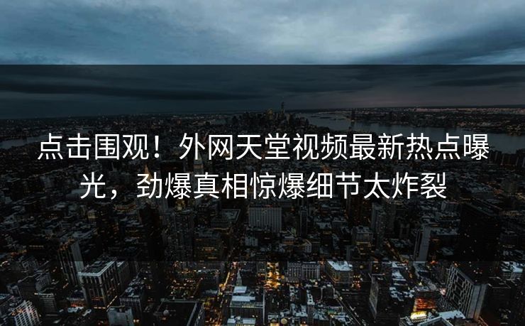 点击围观！外网天堂视频最新热点曝光，劲爆真相惊爆细节太炸裂