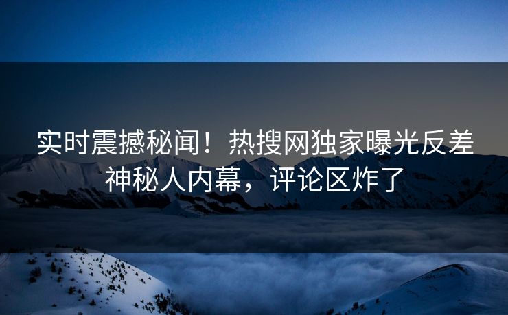实时震撼秘闻！热搜网独家曝光反差神秘人内幕，评论区炸了