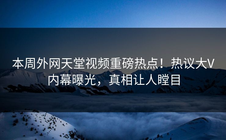 本周外网天堂视频重磅热点！热议大V内幕曝光，真相让人瞠目