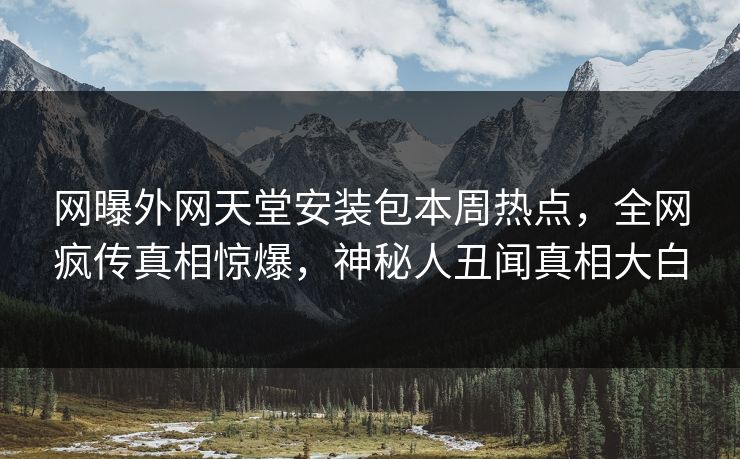 网曝外网天堂安装包本周热点，全网疯传真相惊爆，神秘人丑闻真相大白