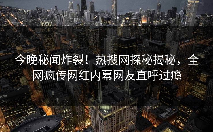 今晚秘闻炸裂！热搜网探秘揭秘，全网疯传网红内幕网友直呼过瘾
