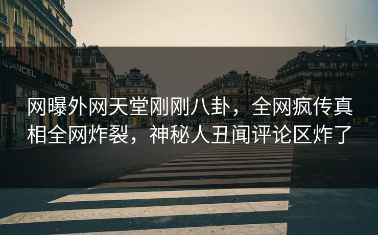 网曝外网天堂刚刚八卦，全网疯传真相全网炸裂，神秘人丑闻评论区炸了