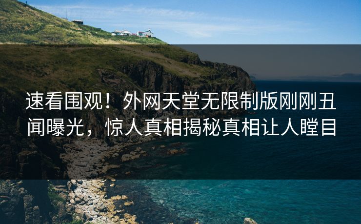 速看围观！外网天堂无限制版刚刚丑闻曝光，惊人真相揭秘真相让人瞠目