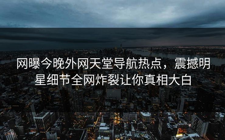 网曝今晚外网天堂导航热点，震撼明星细节全网炸裂让你真相大白