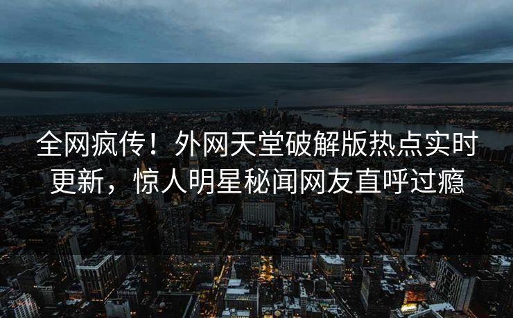 全网疯传！外网天堂破解版热点实时更新，惊人明星秘闻网友直呼过瘾