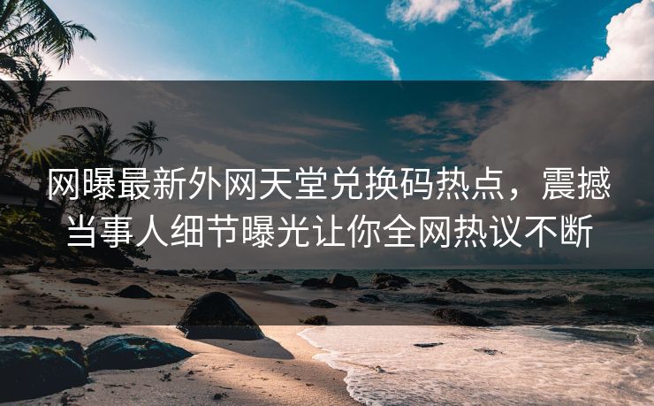 网曝最新外网天堂兑换码热点，震撼当事人细节曝光让你全网热议不断