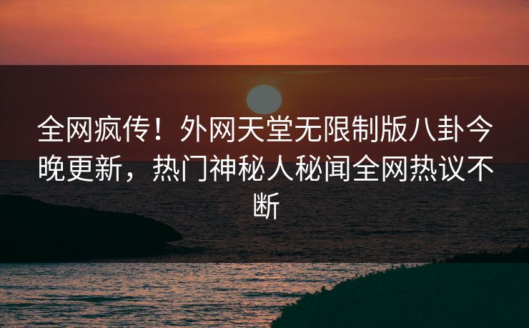全网疯传！外网天堂无限制版八卦今晚更新，热门神秘人秘闻全网热议不断