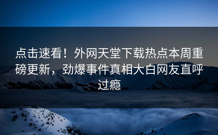 点击速看！外网天堂下载热点本周重磅更新，劲爆事件真相大白网友直呼过瘾