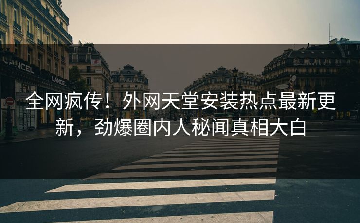全网疯传！外网天堂安装热点最新更新，劲爆圈内人秘闻真相大白