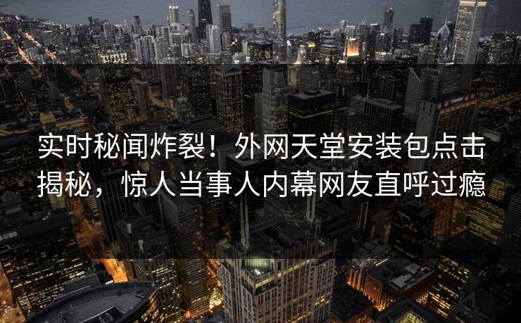 实时秘闻炸裂！外网天堂安装包点击揭秘，惊人当事人内幕网友直呼过瘾
