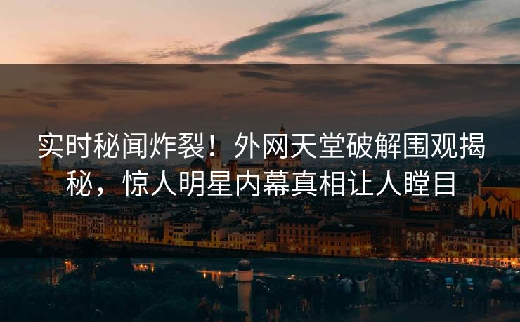 实时秘闻炸裂！外网天堂破解围观揭秘，惊人明星内幕真相让人瞠目