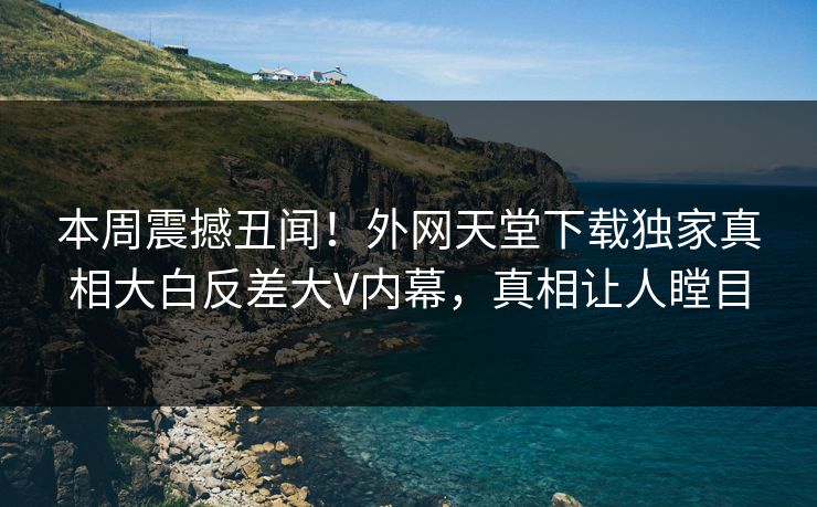 本周震撼丑闻！外网天堂下载独家真相大白反差大V内幕，真相让人瞠目