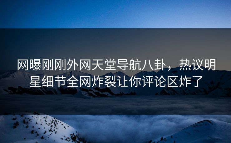 网曝刚刚外网天堂导航八卦，热议明星细节全网炸裂让你评论区炸了