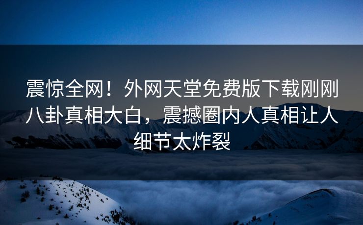 震惊全网！外网天堂免费版下载刚刚八卦真相大白，震撼圈内人真相让人细节太炸裂