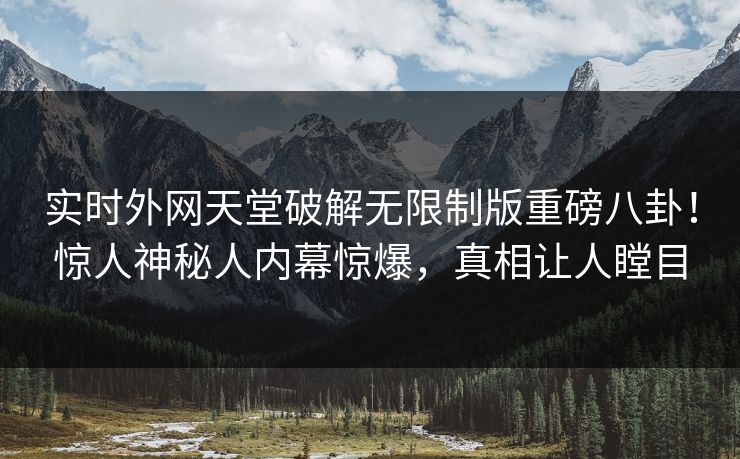 实时外网天堂破解无限制版重磅八卦！惊人神秘人内幕惊爆，真相让人瞠目