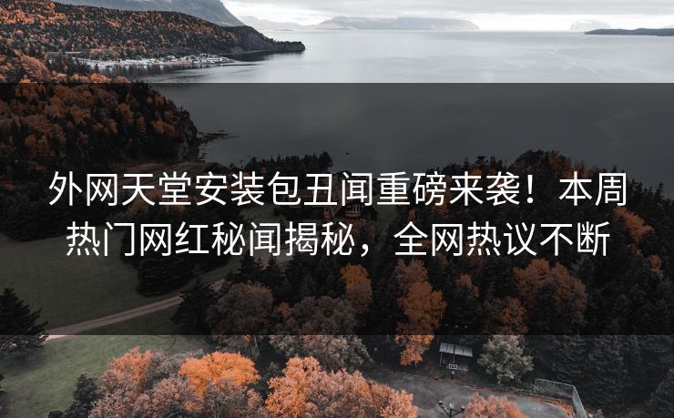 外网天堂安装包丑闻重磅来袭！本周热门网红秘闻揭秘，全网热议不断