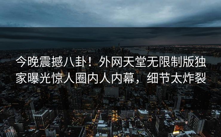 今晚震撼八卦！外网天堂无限制版独家曝光惊人圈内人内幕，细节太炸裂