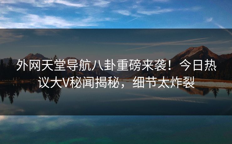 外网天堂导航八卦重磅来袭！今日热议大V秘闻揭秘，细节太炸裂
