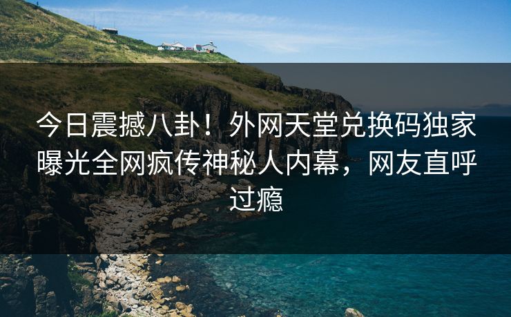 今日震撼八卦！外网天堂兑换码独家曝光全网疯传神秘人内幕，网友直呼过瘾