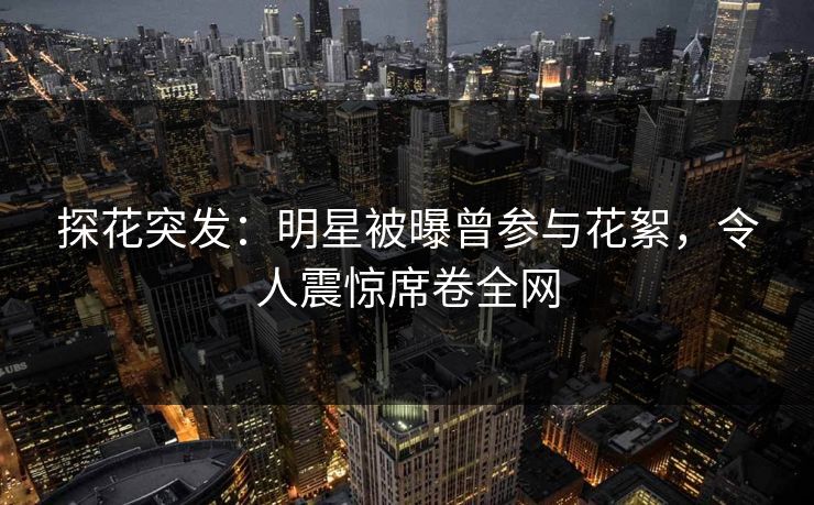 探花突发：明星被曝曾参与花絮，令人震惊席卷全网