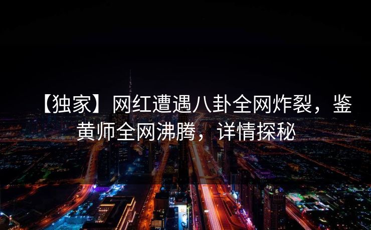 【独家】网红遭遇八卦全网炸裂，鉴黄师全网沸腾，详情探秘