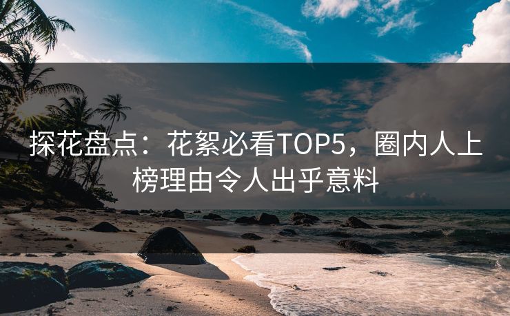 探花盘点：花絮必看TOP5，圈内人上榜理由令人出乎意料