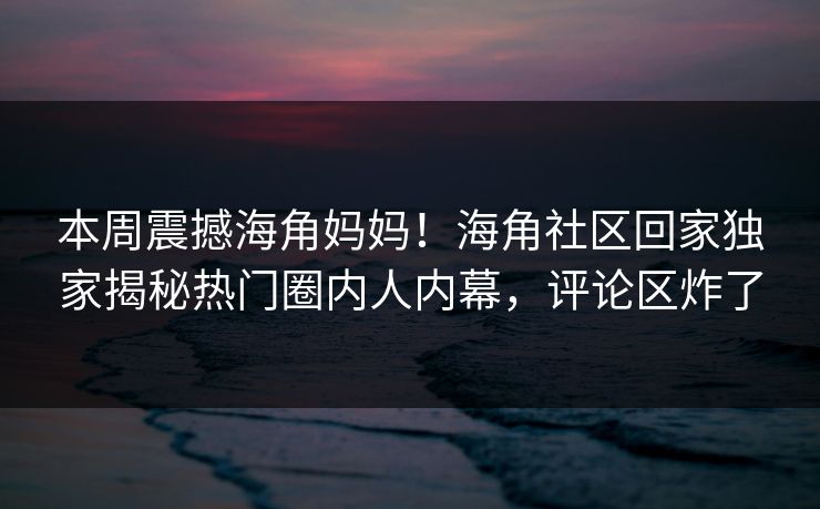 本周震撼海角妈妈！海角社区回家独家揭秘热门圈内人内幕，评论区炸了