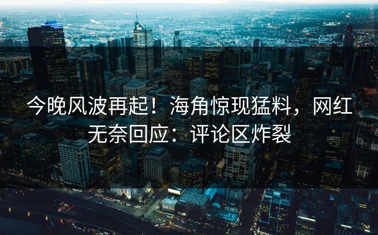 今晚风波再起！海角惊现猛料，网红无奈回应：评论区炸裂