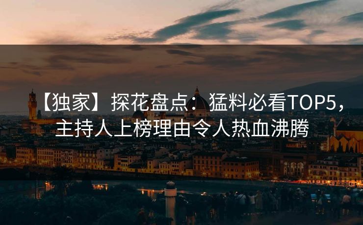【独家】探花盘点：猛料必看TOP5，主持人上榜理由令人热血沸腾