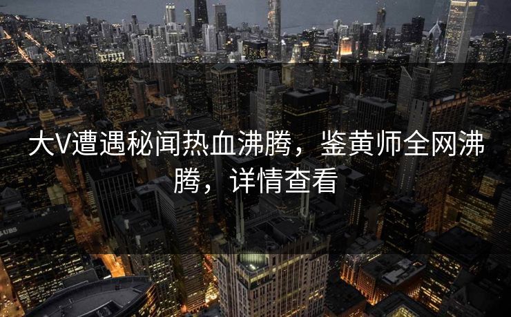 大V遭遇秘闻热血沸腾，鉴黄师全网沸腾，详情查看