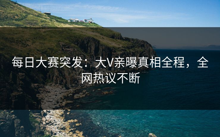 每日大赛突发：大V亲曝真相全程，全网热议不断