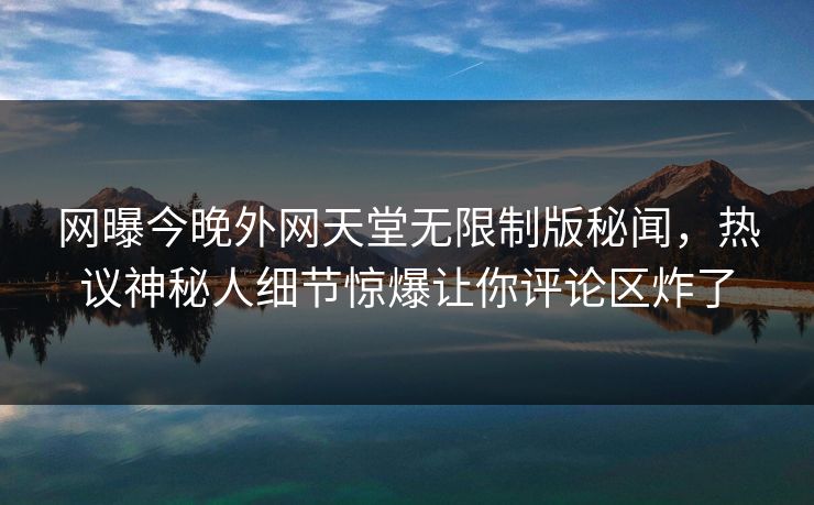 网曝今晚外网天堂无限制版秘闻，热议神秘人细节惊爆让你评论区炸了