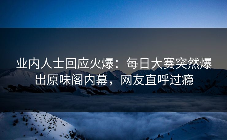业内人士回应火爆：每日大赛突然爆出原味阁内幕，网友直呼过瘾