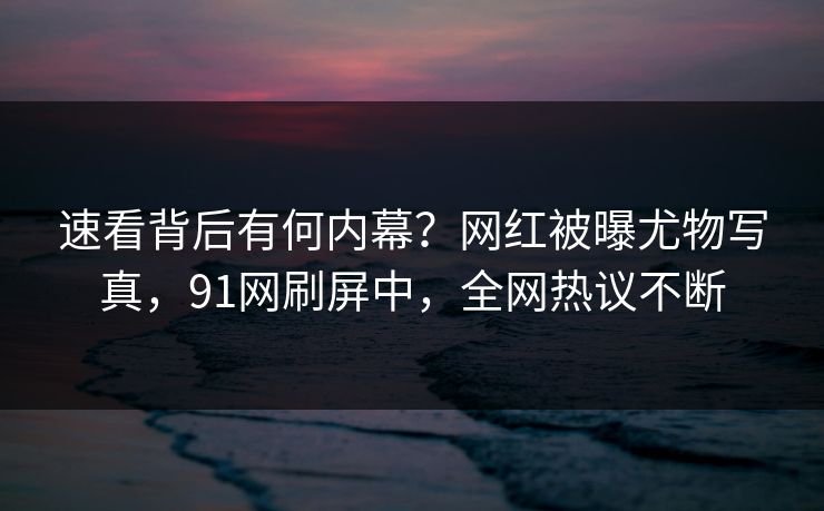 速看背后有何内幕？网红被曝尤物写真，91网刷屏中，全网热议不断