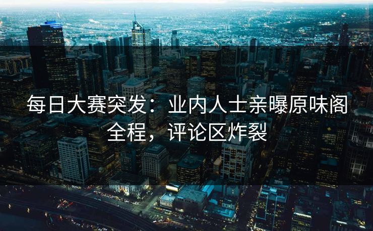 每日大赛突发：业内人士亲曝原味阁全程，评论区炸裂