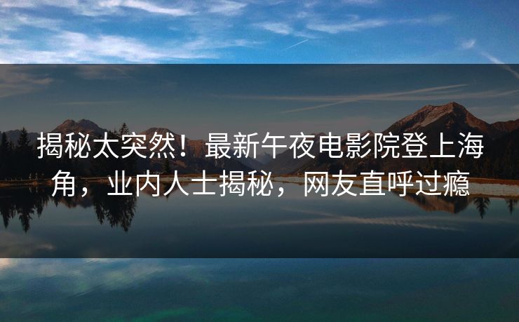 揭秘太突然！最新午夜电影院登上海角，业内人士揭秘，网友直呼过瘾