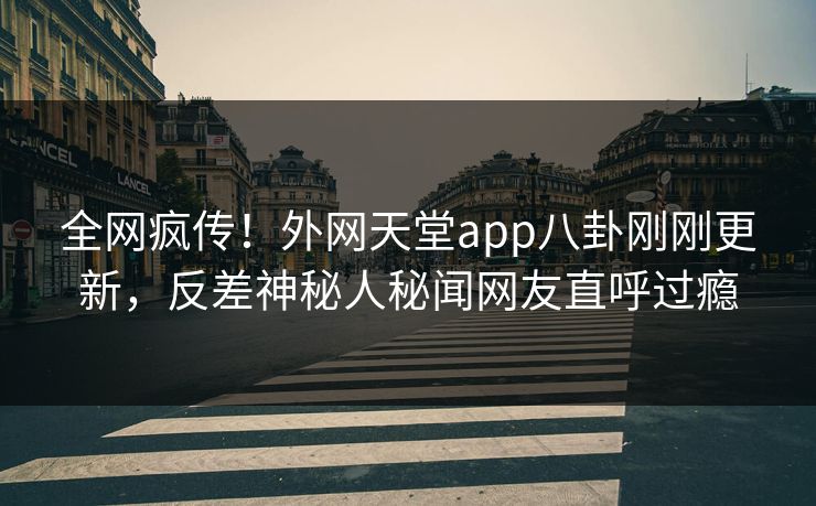 全网疯传！外网天堂app八卦刚刚更新，反差神秘人秘闻网友直呼过瘾