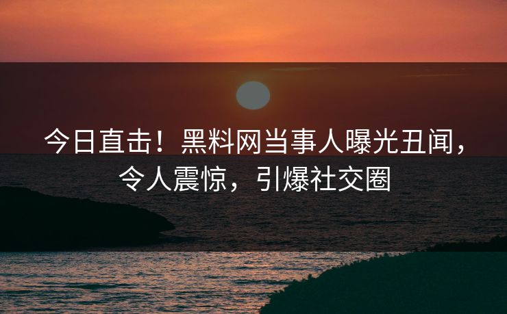 今日直击！黑料网当事人曝光丑闻，令人震惊，引爆社交圈