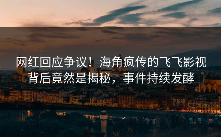 网红回应争议！海角疯传的飞飞影视背后竟然是揭秘，事件持续发酵