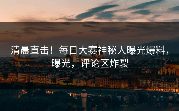 清晨直击！每日大赛神秘人曝光爆料，曝光，评论区炸裂