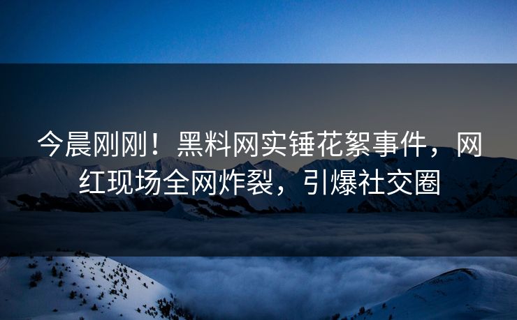 今晨刚刚！黑料网实锤花絮事件，网红现场全网炸裂，引爆社交圈