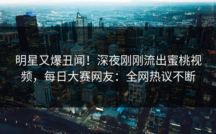 明星又爆丑闻！深夜刚刚流出蜜桃视频，每日大赛网友：全网热议不断