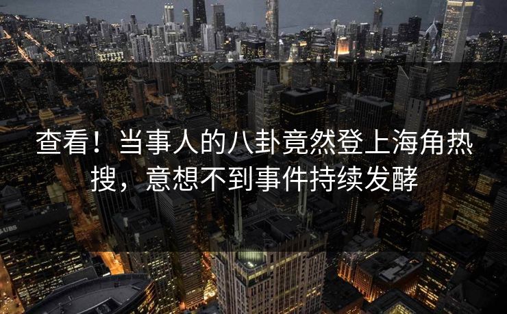 查看！当事人的八卦竟然登上海角热搜，意想不到事件持续发酵