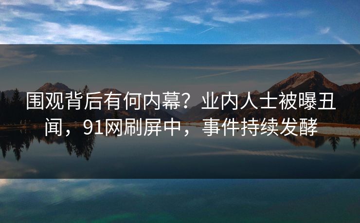 围观背后有何内幕？业内人士被曝丑闻，91网刷屏中，事件持续发酵