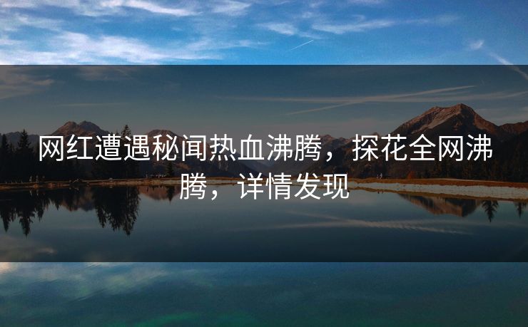 网红遭遇秘闻热血沸腾，探花全网沸腾，详情发现